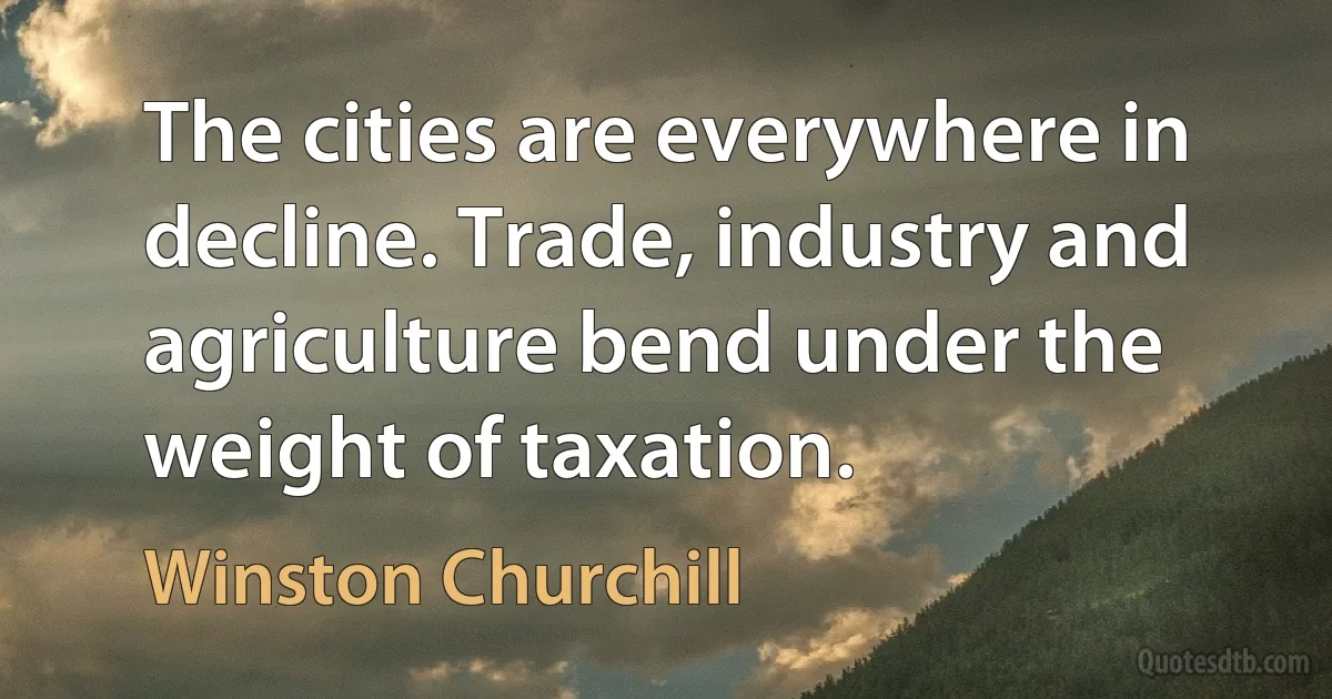 The cities are everywhere in decline. Trade, industry and agriculture bend under the weight of taxation. (Winston Churchill)