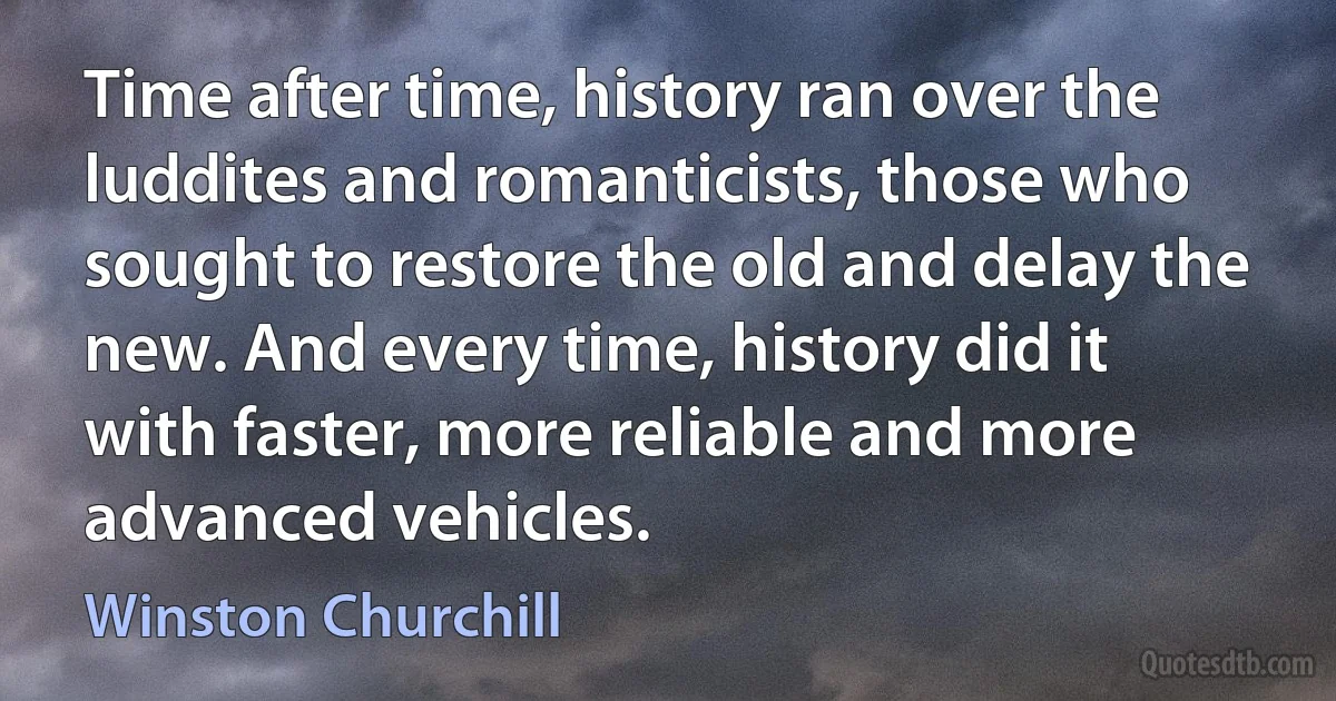 Time after time, history ran over the luddites and romanticists, those who sought to restore the old and delay the new. And every time, history did it with faster, more reliable and more advanced vehicles. (Winston Churchill)