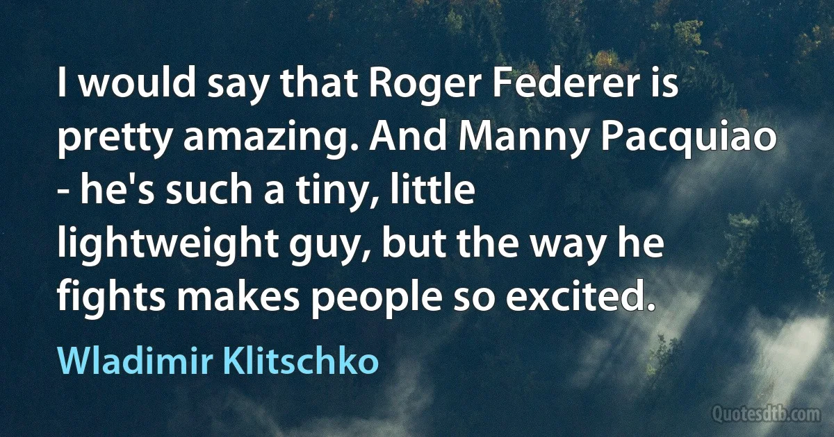 I would say that Roger Federer is pretty amazing. And Manny Pacquiao - he's such a tiny, little lightweight guy, but the way he fights makes people so excited. (Wladimir Klitschko)