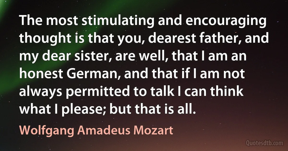 The most stimulating and encouraging thought is that you, dearest father, and my dear sister, are well, that I am an honest German, and that if I am not always permitted to talk I can think what I please; but that is all. (Wolfgang Amadeus Mozart)