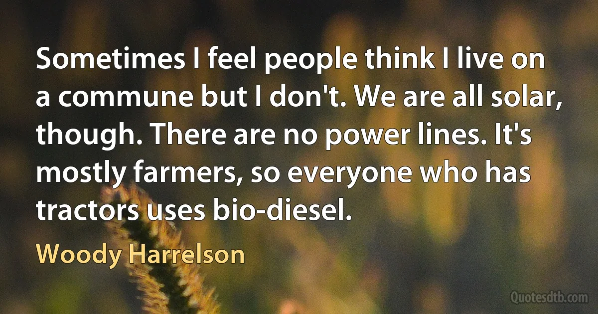 Sometimes I feel people think I live on a commune but I don't. We are all solar, though. There are no power lines. It's mostly farmers, so everyone who has tractors uses bio-diesel. (Woody Harrelson)