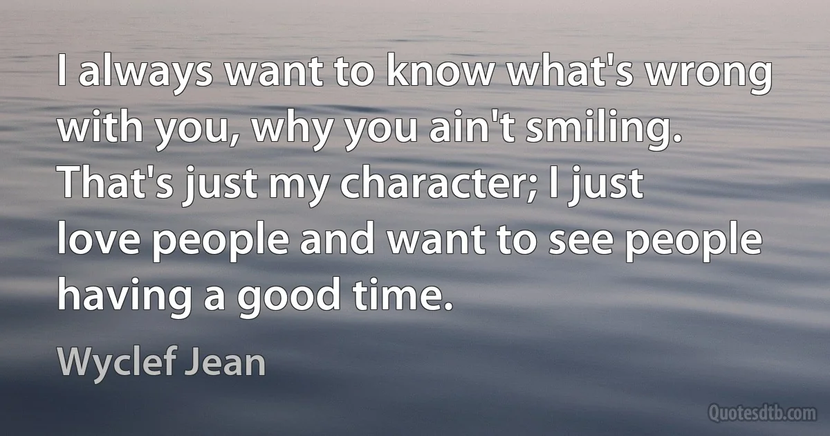 I always want to know what's wrong with you, why you ain't smiling. That's just my character; I just love people and want to see people having a good time. (Wyclef Jean)