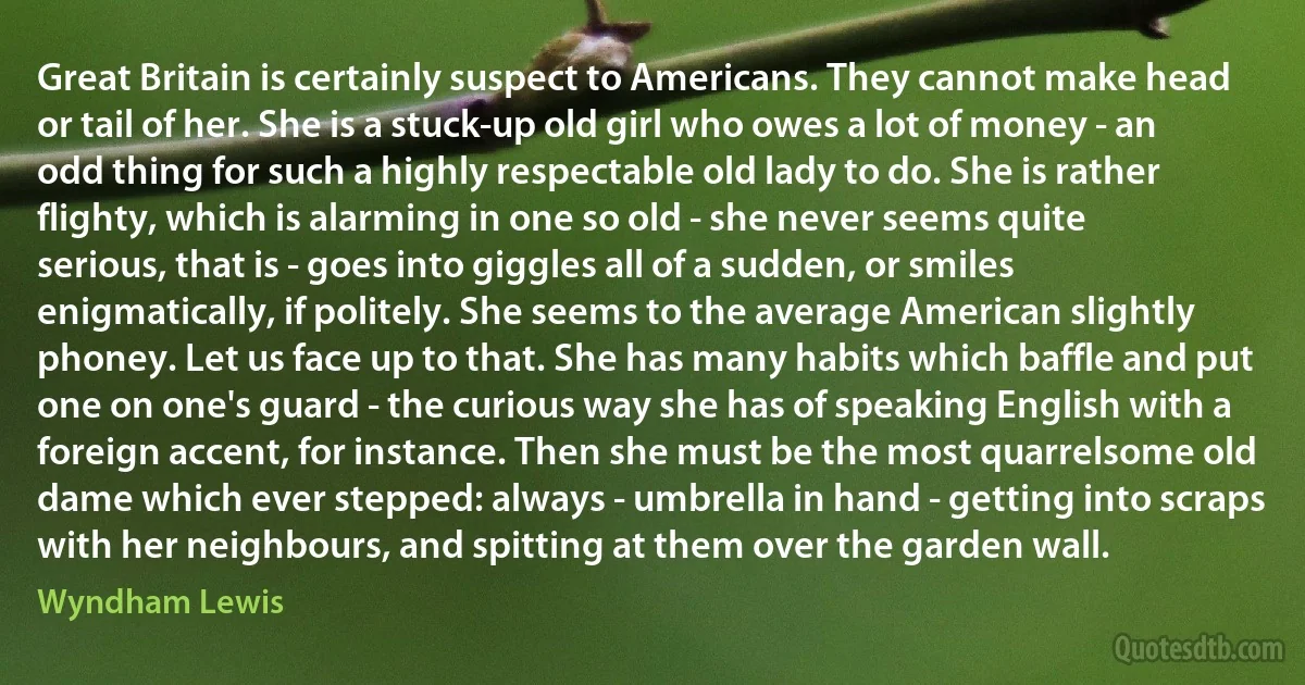 Great Britain is certainly suspect to Americans. They cannot make head or tail of her. She is a stuck-up old girl who owes a lot of money - an odd thing for such a highly respectable old lady to do. She is rather flighty, which is alarming in one so old - she never seems quite serious, that is - goes into giggles all of a sudden, or smiles enigmatically, if politely. She seems to the average American slightly phoney. Let us face up to that. She has many habits which baffle and put one on one's guard - the curious way she has of speaking English with a foreign accent, for instance. Then she must be the most quarrelsome old dame which ever stepped: always - umbrella in hand - getting into scraps with her neighbours, and spitting at them over the garden wall. (Wyndham Lewis)