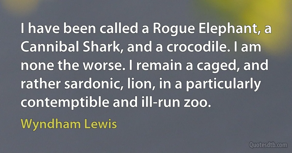 I have been called a Rogue Elephant, a Cannibal Shark, and a crocodile. I am none the worse. I remain a caged, and rather sardonic, lion, in a particularly contemptible and ill-run zoo. (Wyndham Lewis)