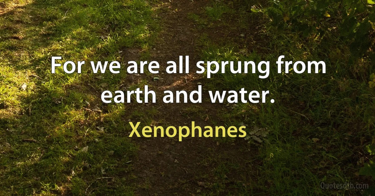 For we are all sprung from earth and water. (Xenophanes)