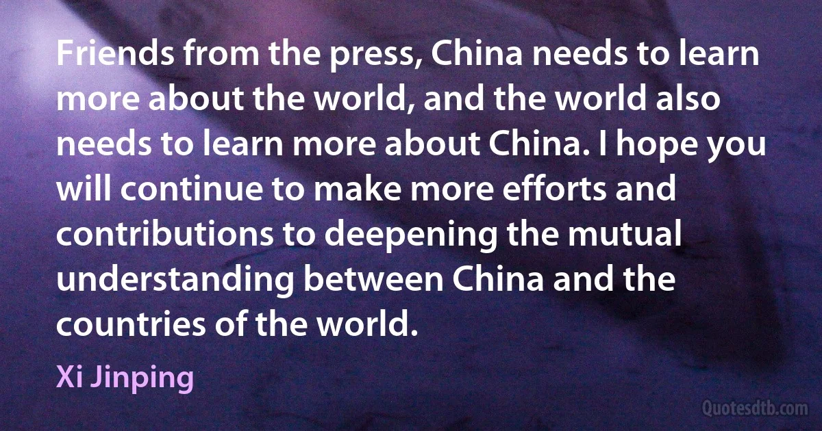 Friends from the press, China needs to learn more about the world, and the world also needs to learn more about China. I hope you will continue to make more efforts and contributions to deepening the mutual understanding between China and the countries of the world. (Xi Jinping)