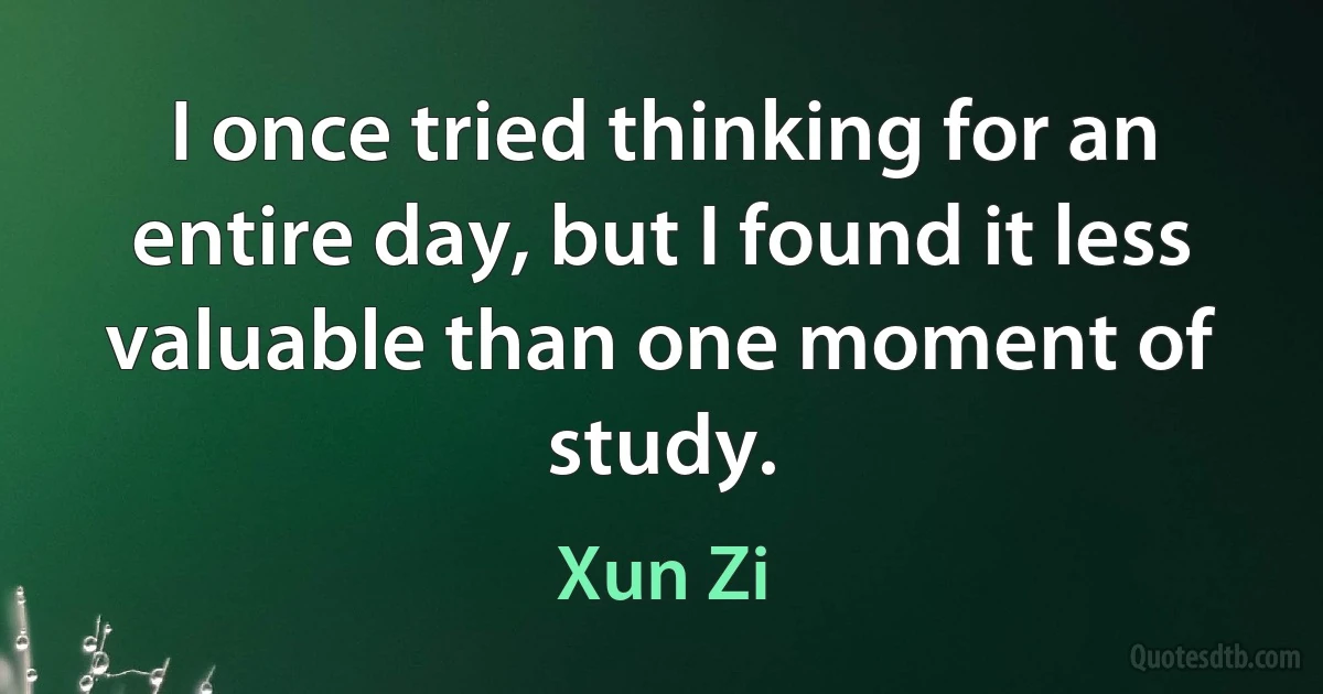 I once tried thinking for an entire day, but I found it less valuable than one moment of study. (Xun Zi)