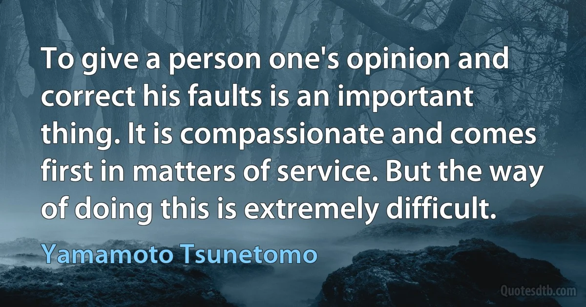 To give a person one's opinion and correct his faults is an important thing. It is compassionate and comes first in matters of service. But the way of doing this is extremely difficult. (Yamamoto Tsunetomo)