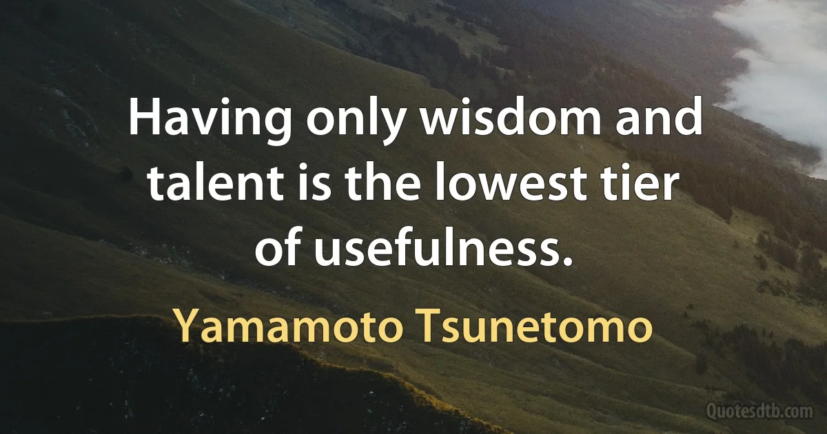 Having only wisdom and talent is the lowest tier of usefulness. (Yamamoto Tsunetomo)