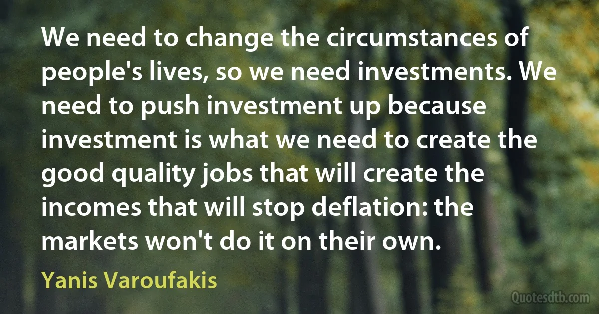 We need to change the circumstances of people's lives, so we need investments. We need to push investment up because investment is what we need to create the good quality jobs that will create the incomes that will stop deflation: the markets won't do it on their own. (Yanis Varoufakis)