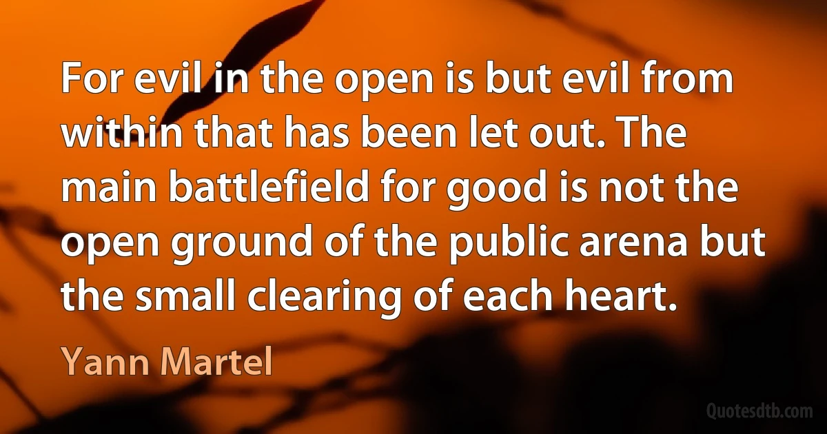 For evil in the open is but evil from within that has been let out. The main battlefield for good is not the open ground of the public arena but the small clearing of each heart. (Yann Martel)