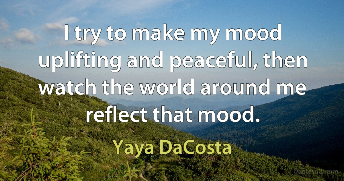 I try to make my mood uplifting and peaceful, then watch the world around me reflect that mood. (Yaya DaCosta)