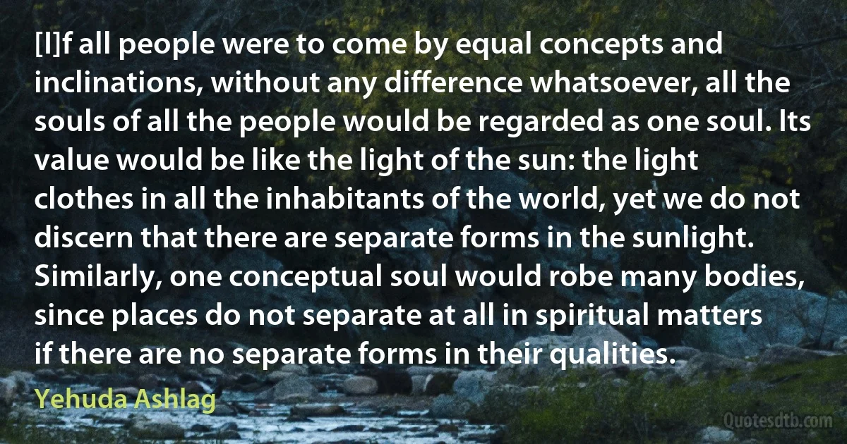 [I]f all people were to come by equal concepts and inclinations, without any difference whatsoever, all the souls of all the people would be regarded as one soul. Its value would be like the light of the sun: the light clothes in all the inhabitants of the world, yet we do not discern that there are separate forms in the sunlight. Similarly, one conceptual soul would robe many bodies, since places do not separate at all in spiritual matters if there are no separate forms in their qualities. (Yehuda Ashlag)