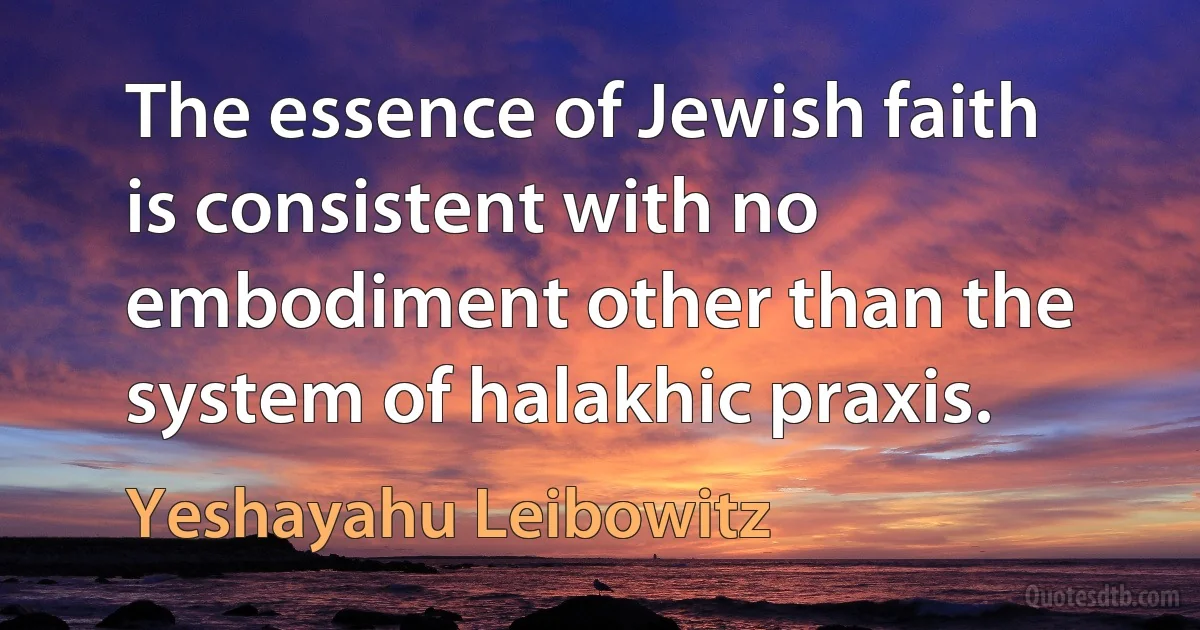 The essence of Jewish faith is consistent with no embodiment other than the system of halakhic praxis. (Yeshayahu Leibowitz)