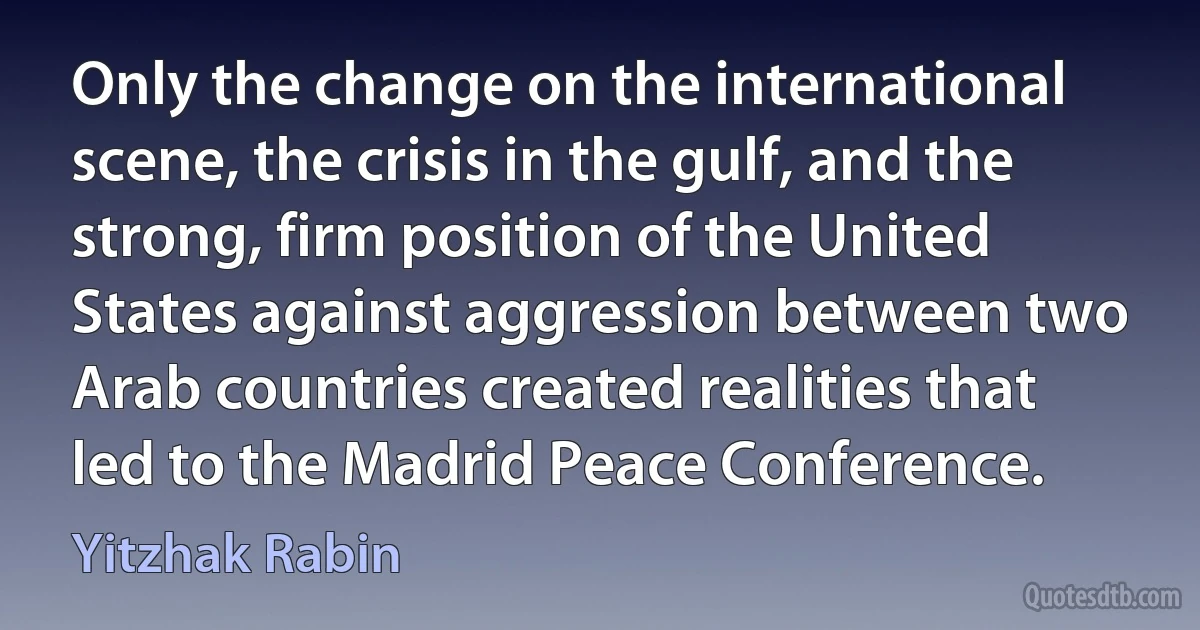 Only the change on the international scene, the crisis in the gulf, and the strong, firm position of the United States against aggression between two Arab countries created realities that led to the Madrid Peace Conference. (Yitzhak Rabin)