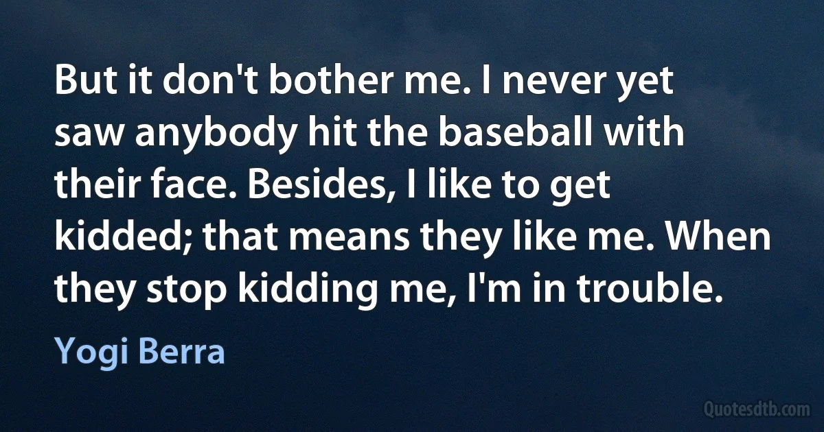 But it don't bother me. I never yet saw anybody hit the baseball with their face. Besides, I like to get kidded; that means they like me. When they stop kidding me, I'm in trouble. (Yogi Berra)