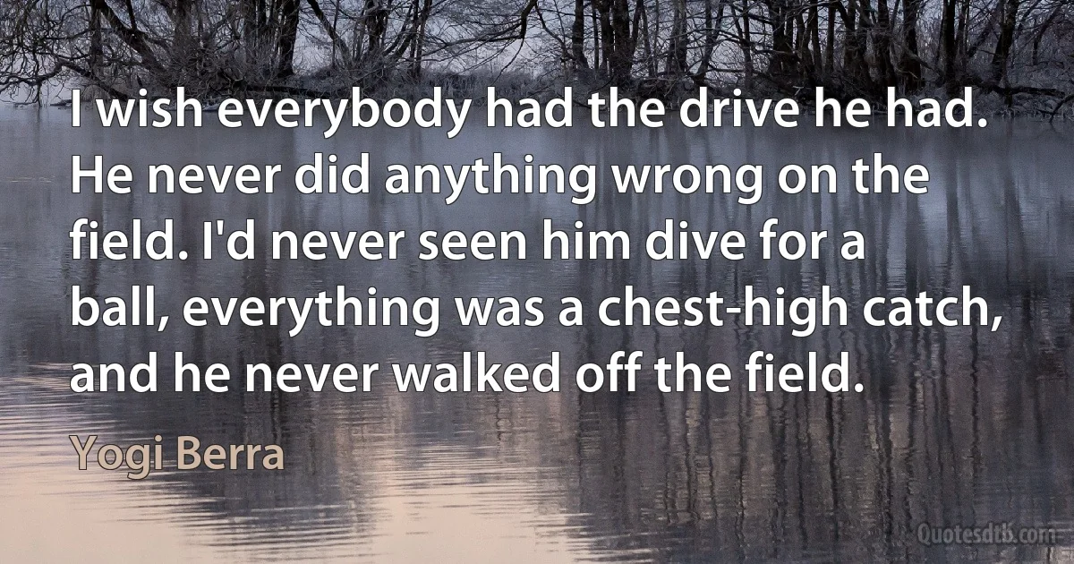 I wish everybody had the drive he had. He never did anything wrong on the field. I'd never seen him dive for a ball, everything was a chest-high catch, and he never walked off the field. (Yogi Berra)