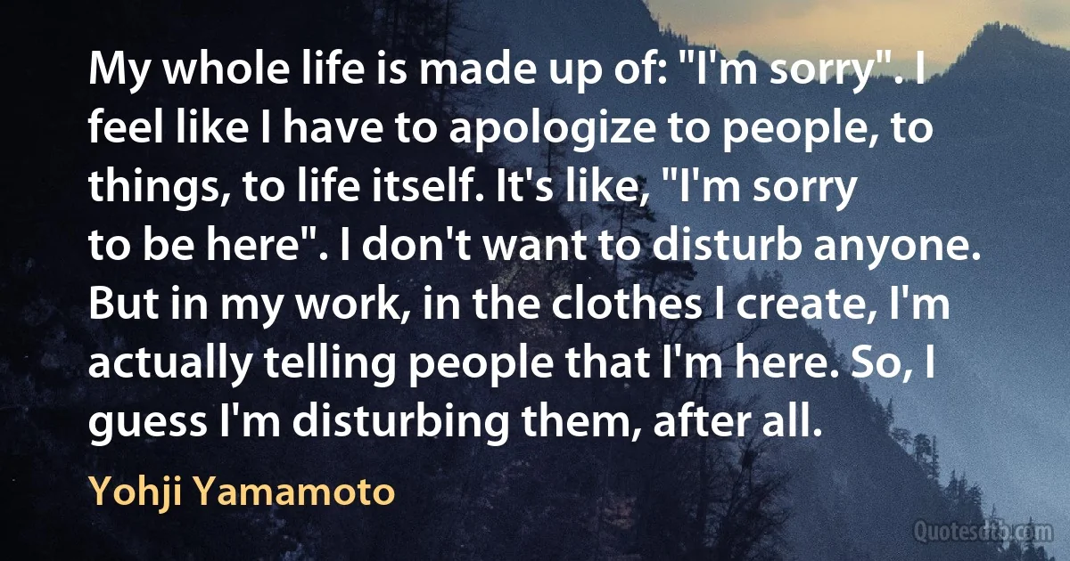 My whole life is made up of: "I'm sorry". I feel like I have to apologize to people, to things, to life itself. It's like, "I'm sorry to be here". I don't want to disturb anyone. But in my work, in the clothes I create, I'm actually telling people that I'm here. So, I guess I'm disturbing them, after all. (Yohji Yamamoto)