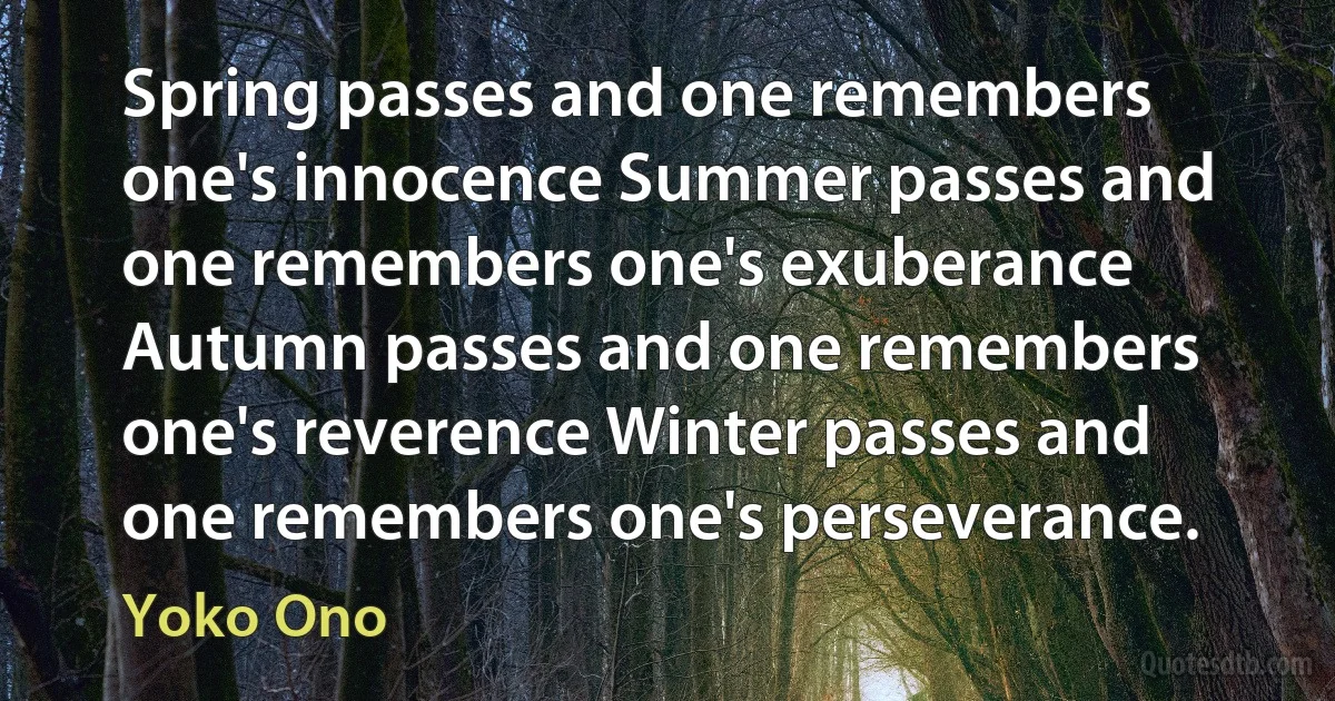 Spring passes and one remembers one's innocence Summer passes and one remembers one's exuberance Autumn passes and one remembers one's reverence Winter passes and one remembers one's perseverance. (Yoko Ono)