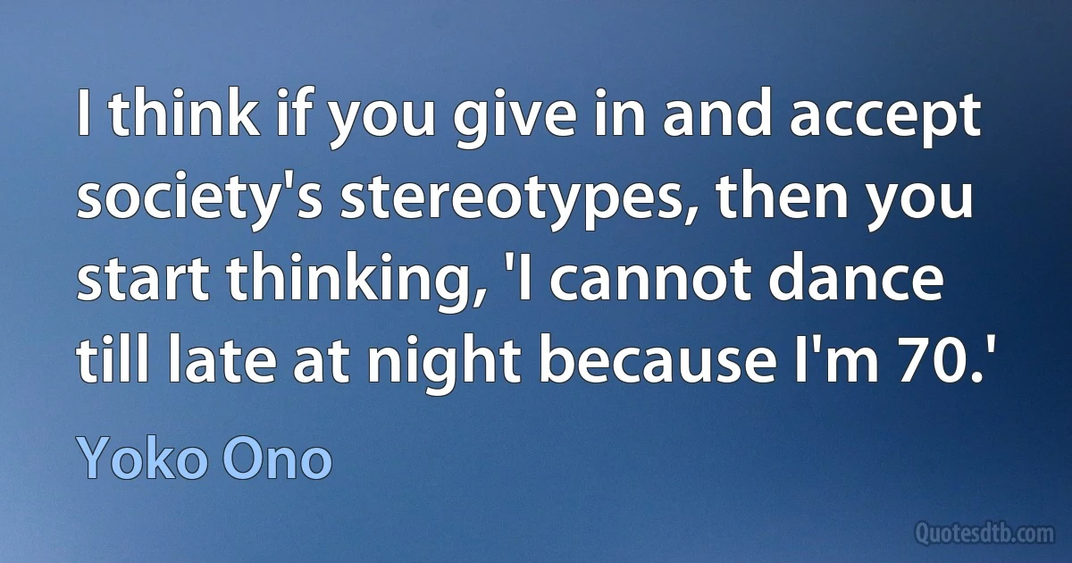 I think if you give in and accept society's stereotypes, then you start thinking, 'I cannot dance till late at night because I'm 70.' (Yoko Ono)