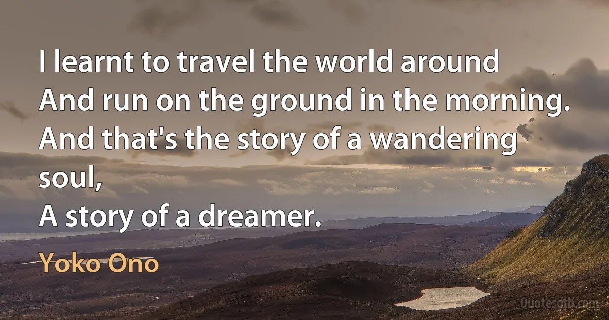 I learnt to travel the world around
And run on the ground in the morning.
And that's the story of a wandering soul,
A story of a dreamer. (Yoko Ono)