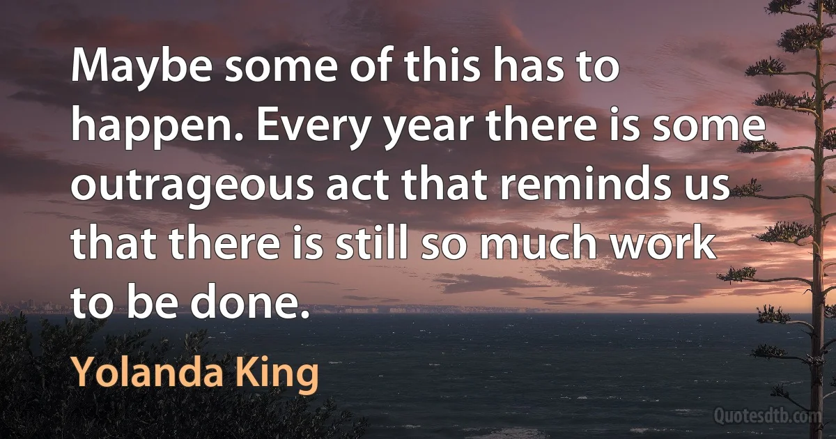 Maybe some of this has to happen. Every year there is some outrageous act that reminds us that there is still so much work to be done. (Yolanda King)