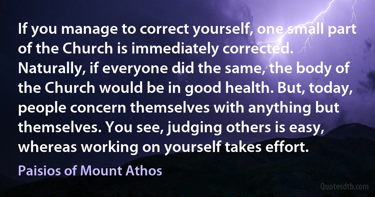 If you manage to correct yourself, one small part of the Church is immediately corrected. Naturally, if everyone did the same, the body of the Church would be in good health. But, today, people concern themselves with anything but themselves. You see, judging others is easy, whereas working on yourself takes effort. (Paisios of Mount Athos)