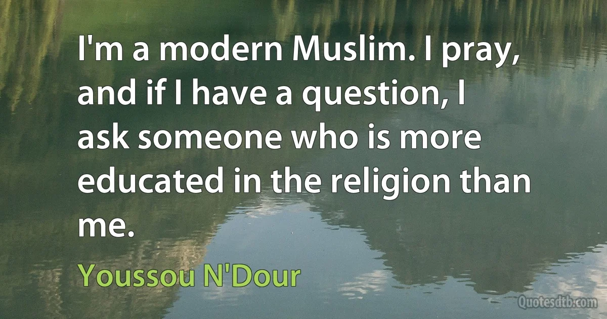 I'm a modern Muslim. I pray, and if I have a question, I ask someone who is more educated in the religion than me. (Youssou N'Dour)