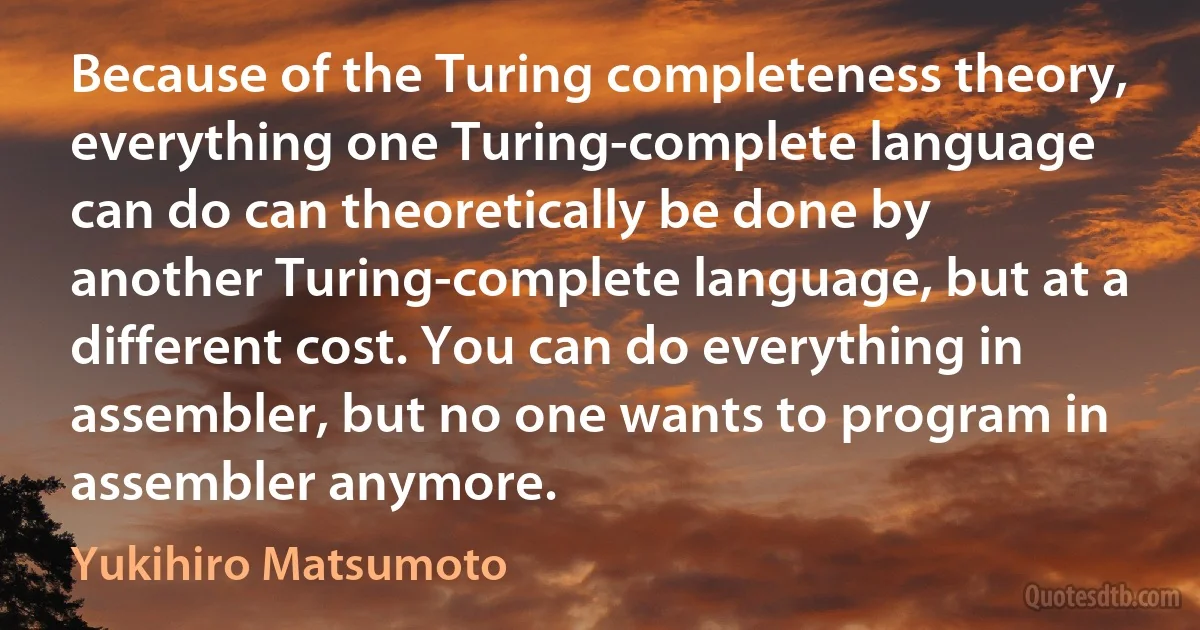 Because of the Turing completeness theory, everything one Turing-complete language can do can theoretically be done by another Turing-complete language, but at a different cost. You can do everything in assembler, but no one wants to program in assembler anymore. (Yukihiro Matsumoto)