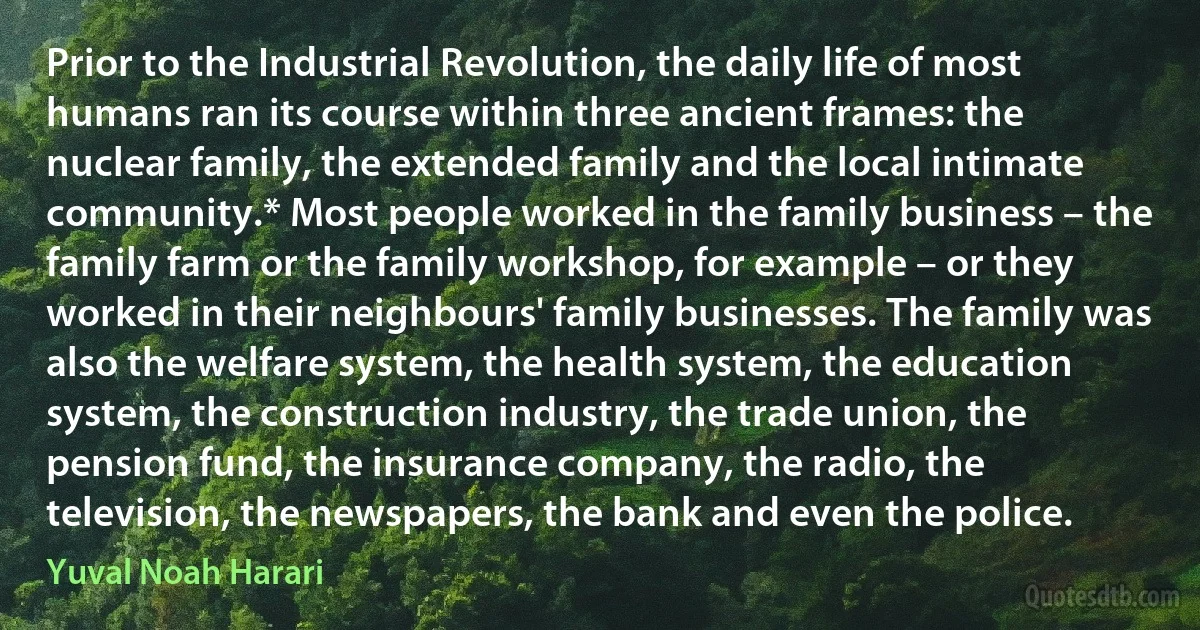 Prior to the Industrial Revolution, the daily life of most humans ran its course within three ancient frames: the nuclear family, the extended family and the local intimate community.* Most people worked in the family business – the family farm or the family workshop, for example – or they worked in their neighbours' family businesses. The family was also the welfare system, the health system, the education system, the construction industry, the trade union, the pension fund, the insurance company, the radio, the television, the newspapers, the bank and even the police. (Yuval Noah Harari)