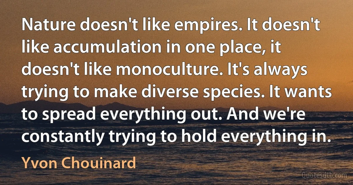 Nature doesn't like empires. It doesn't like accumulation in one place, it doesn't like monoculture. It's always trying to make diverse species. It wants to spread everything out. And we're constantly trying to hold everything in. (Yvon Chouinard)