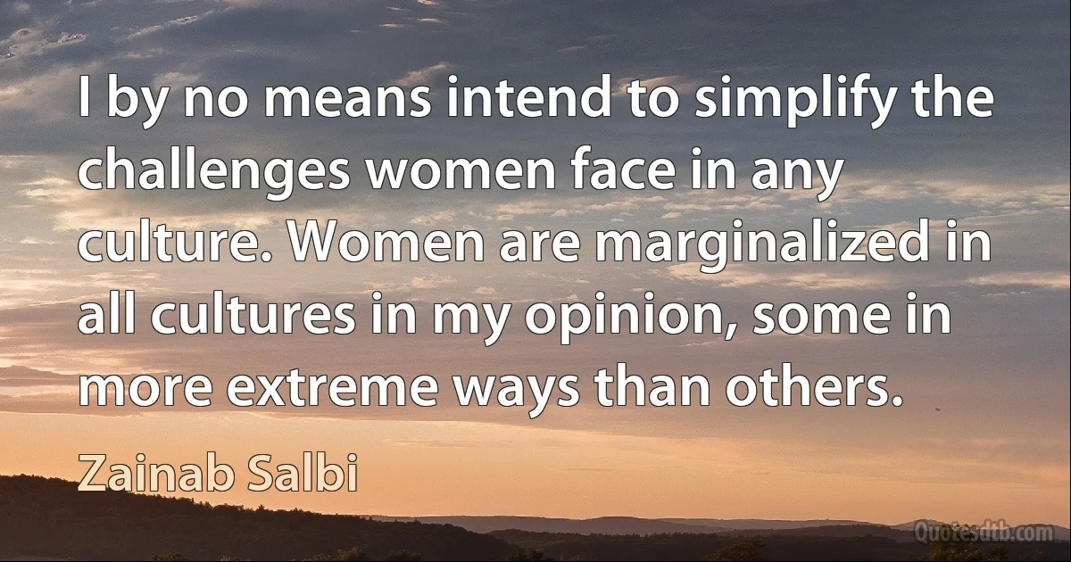 I by no means intend to simplify the challenges women face in any culture. Women are marginalized in all cultures in my opinion, some in more extreme ways than others. (Zainab Salbi)