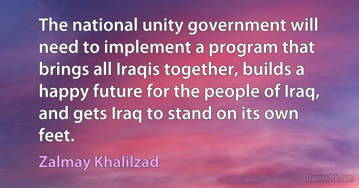 The national unity government will need to implement a program that brings all Iraqis together, builds a happy future for the people of Iraq, and gets Iraq to stand on its own feet. (Zalmay Khalilzad)