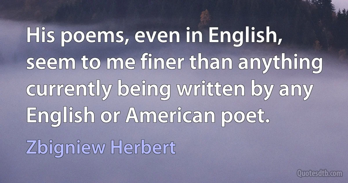 His poems, even in English, seem to me finer than anything currently being written by any English or American poet. (Zbigniew Herbert)