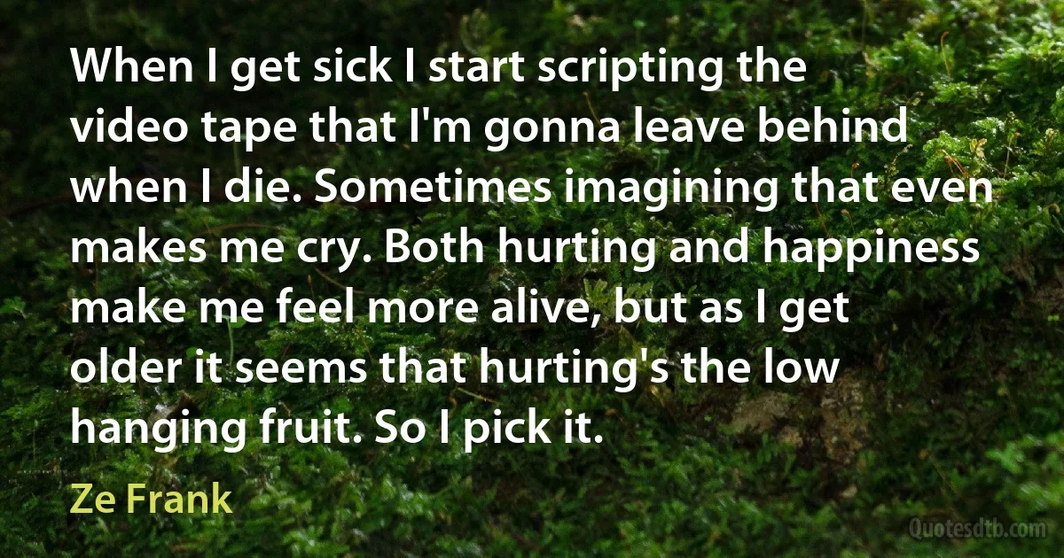 When I get sick I start scripting the video tape that I'm gonna leave behind when I die. Sometimes imagining that even makes me cry. Both hurting and happiness make me feel more alive, but as I get older it seems that hurting's the low hanging fruit. So I pick it. (Ze Frank)