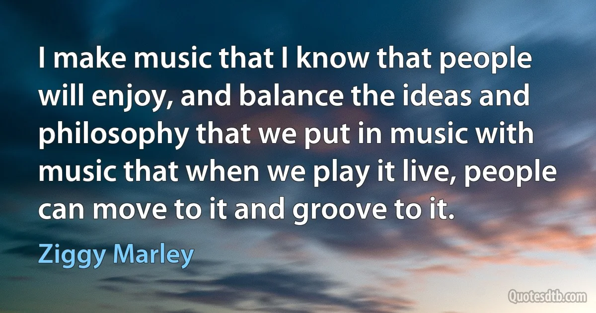 I make music that I know that people will enjoy, and balance the ideas and philosophy that we put in music with music that when we play it live, people can move to it and groove to it. (Ziggy Marley)