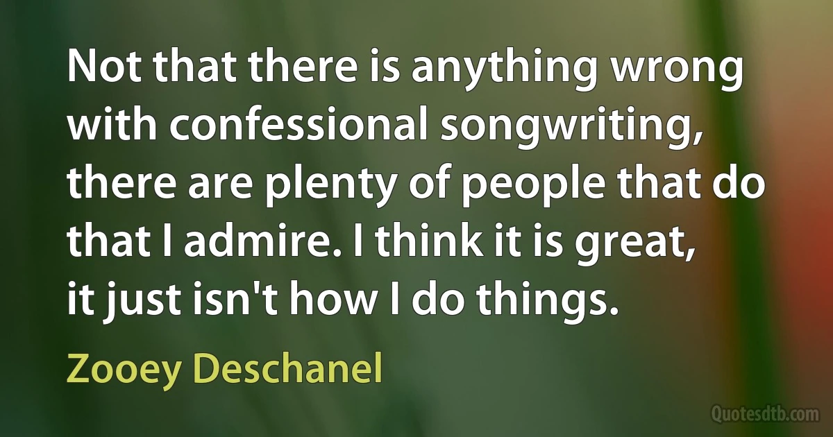 Not that there is anything wrong with confessional songwriting, there are plenty of people that do that I admire. I think it is great, it just isn't how I do things. (Zooey Deschanel)