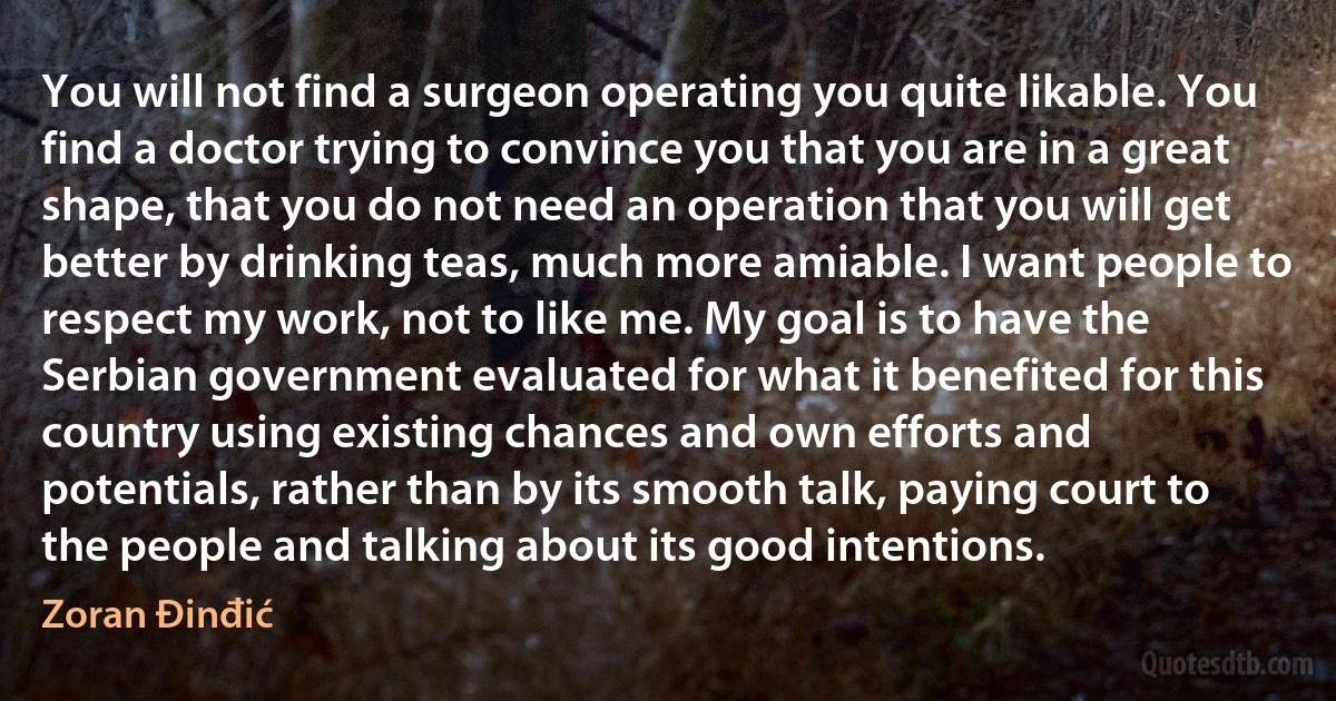 You will not find a surgeon operating you quite likable. You find a doctor trying to convince you that you are in a great shape, that you do not need an operation that you will get better by drinking teas, much more amiable. I want people to respect my work, not to like me. My goal is to have the Serbian government evaluated for what it benefited for this country using existing chances and own efforts and potentials, rather than by its smooth talk, paying court to the people and talking about its good intentions. (Zoran Đinđić)