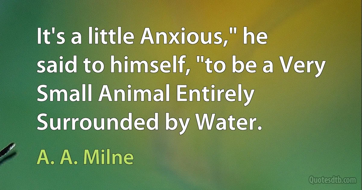 It's a little Anxious," he said to himself, "to be a Very Small Animal Entirely Surrounded by Water. (A. A. Milne)