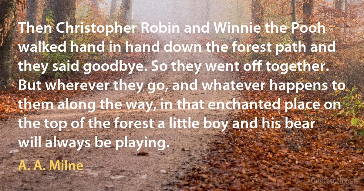 Then Christopher Robin and Winnie the Pooh walked hand in hand down the forest path and they said goodbye. So they went off together. But wherever they go, and whatever happens to them along the way, in that enchanted place on the top of the forest a little boy and his bear will always be playing. (A. A. Milne)