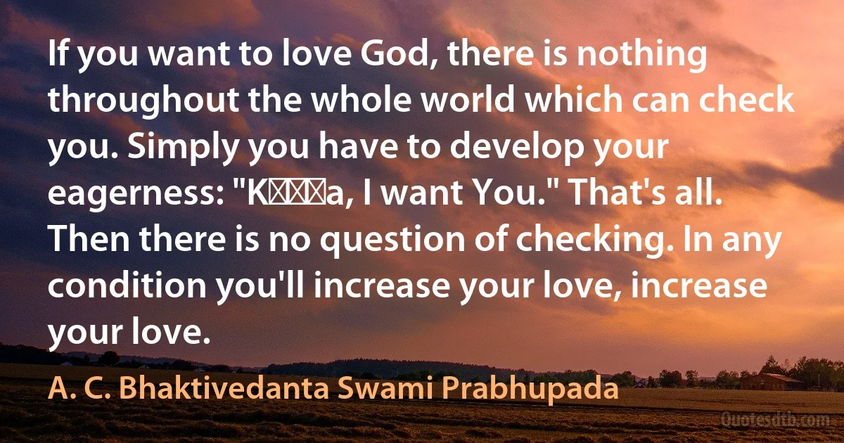 If you want to love God, there is nothing throughout the whole world which can check you. Simply you have to develop your eagerness: "Kṛṣṇa, I want You." That's all. Then there is no question of checking. In any condition you'll increase your love, increase your love. (A. C. Bhaktivedanta Swami Prabhupada)