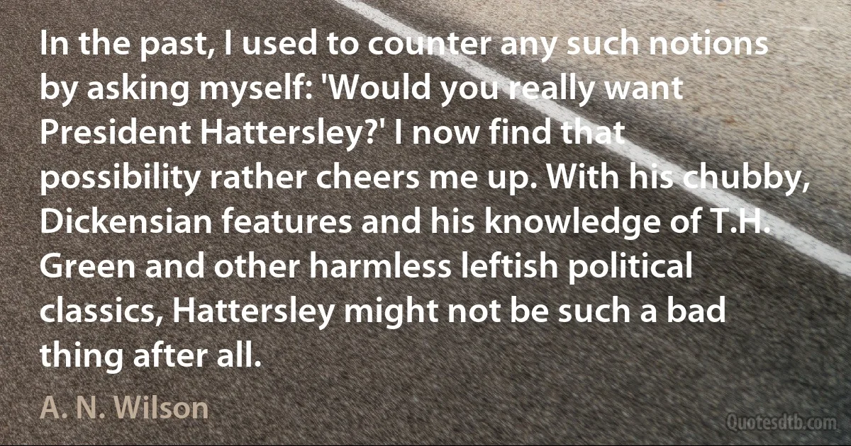 In the past, I used to counter any such notions by asking myself: 'Would you really want President Hattersley?' I now find that possibility rather cheers me up. With his chubby, Dickensian features and his knowledge of T.H. Green and other harmless leftish political classics, Hattersley might not be such a bad thing after all. (A. N. Wilson)