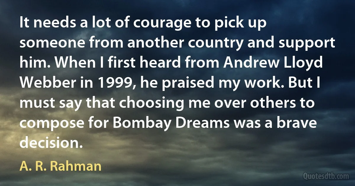 It needs a lot of courage to pick up someone from another country and support him. When I first heard from Andrew Lloyd Webber in 1999, he praised my work. But I must say that choosing me over others to compose for Bombay Dreams was a brave decision. (A. R. Rahman)