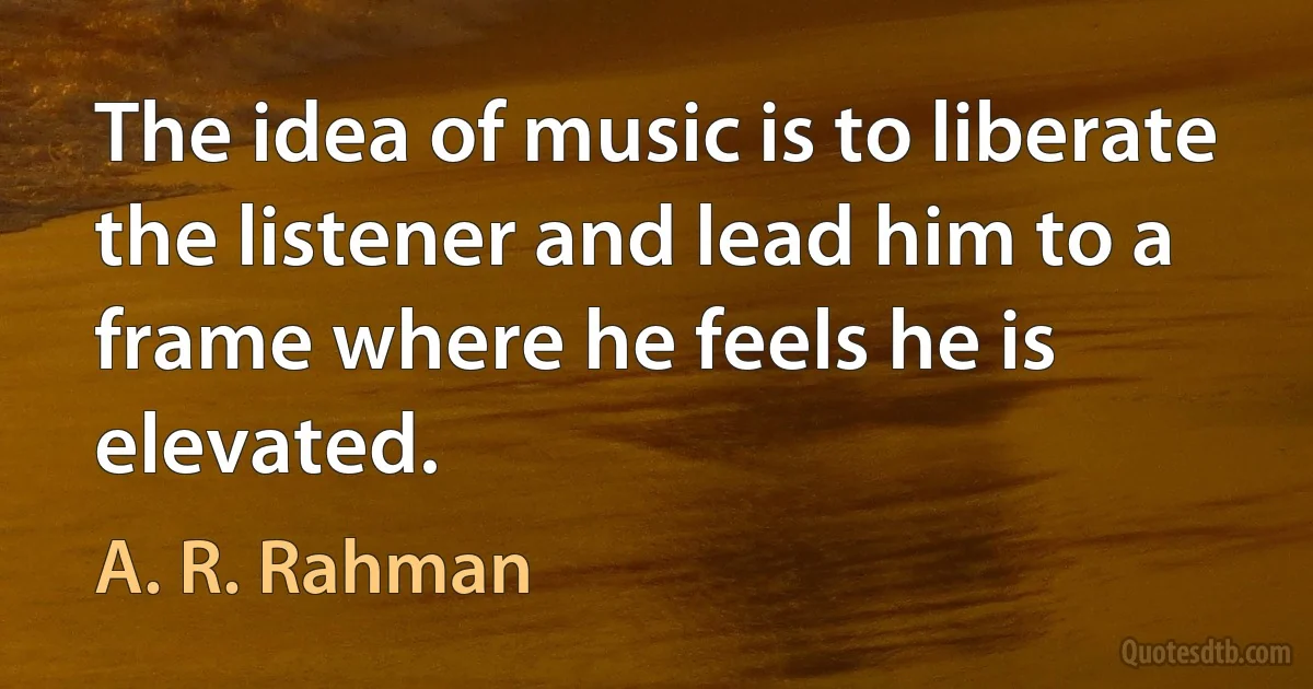 The idea of music is to liberate the listener and lead him to a frame where he feels he is elevated. (A. R. Rahman)