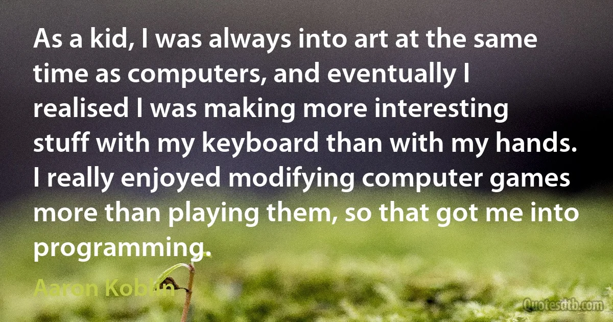 As a kid, I was always into art at the same time as computers, and eventually I realised I was making more interesting stuff with my keyboard than with my hands. I really enjoyed modifying computer games more than playing them, so that got me into programming. (Aaron Koblin)