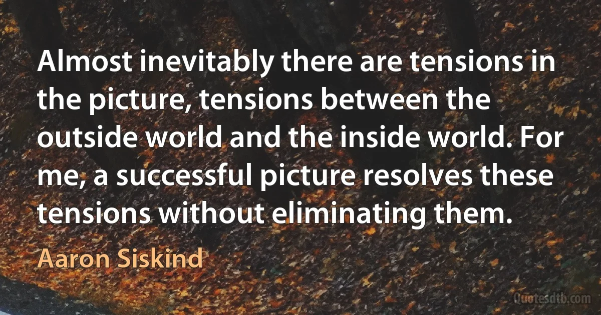 Almost inevitably there are tensions in the picture, tensions between the outside world and the inside world. For me, a successful picture resolves these tensions without eliminating them. (Aaron Siskind)