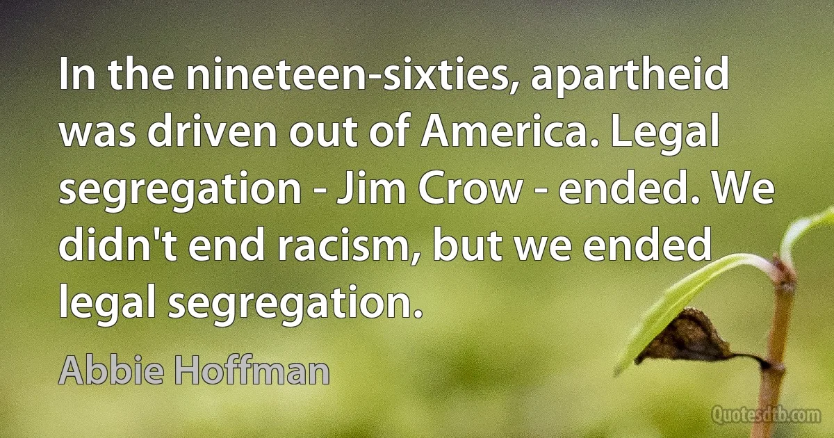 In the nineteen-sixties, apartheid was driven out of America. Legal segregation - Jim Crow - ended. We didn't end racism, but we ended legal segregation. (Abbie Hoffman)