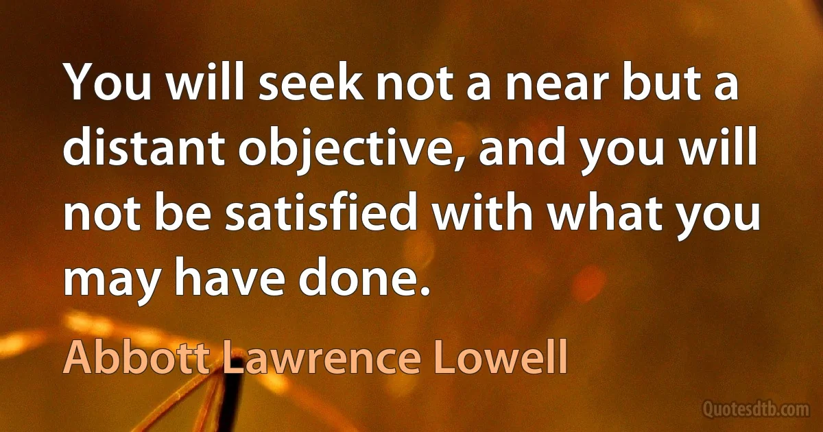 You will seek not a near but a distant objective, and you will not be satisfied with what you may have done. (Abbott Lawrence Lowell)