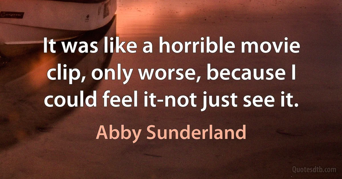 It was like a horrible movie clip, only worse, because I could feel it-not just see it. (Abby Sunderland)