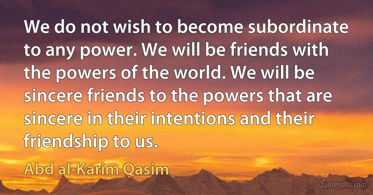 We do not wish to become subordinate to any power. We will be friends with the powers of the world. We will be sincere friends to the powers that are sincere in their intentions and their friendship to us. (Abd al-Karim Qasim)